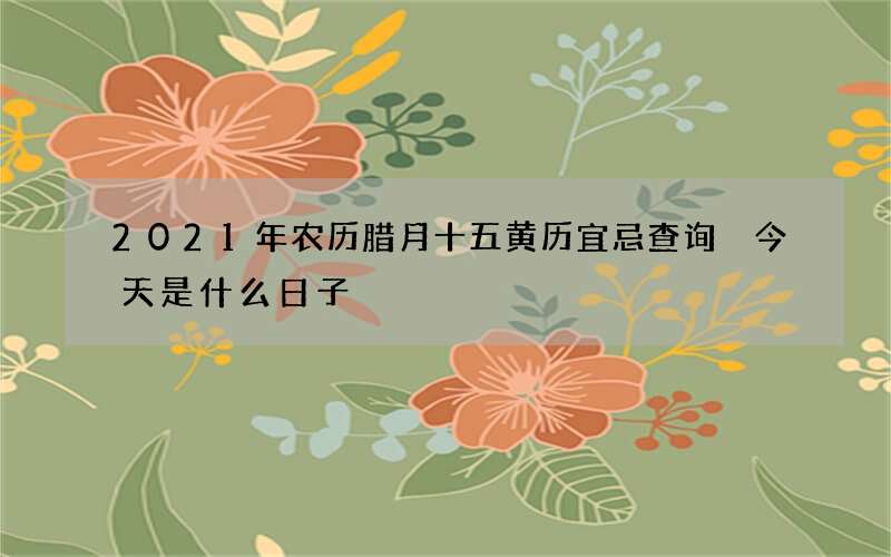 2021年农历腊月十五黄历宜忌查询 今天是什么日子